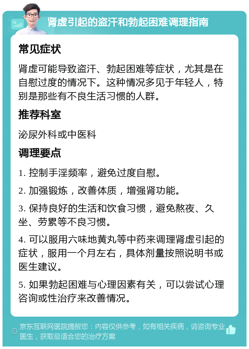 肾虚引起的盗汗和勃起困难调理指南 常见症状 肾虚可能导致盗汗、勃起困难等症状，尤其是在自慰过度的情况下。这种情况多见于年轻人，特别是那些有不良生活习惯的人群。 推荐科室 泌尿外科或中医科 调理要点 1. 控制手淫频率，避免过度自慰。 2. 加强锻炼，改善体质，增强肾功能。 3. 保持良好的生活和饮食习惯，避免熬夜、久坐、劳累等不良习惯。 4. 可以服用六味地黄丸等中药来调理肾虚引起的症状，服用一个月左右，具体剂量按照说明书或医生建议。 5. 如果勃起困难与心理因素有关，可以尝试心理咨询或性治疗来改善情况。