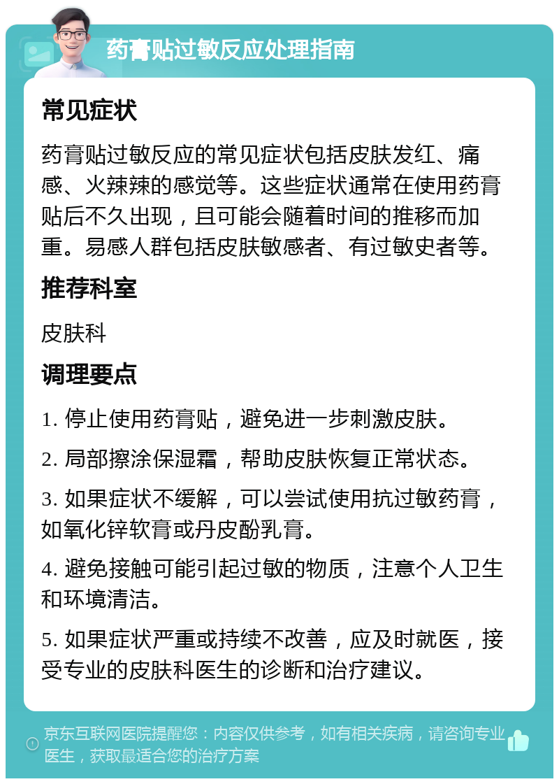 药膏贴过敏反应处理指南 常见症状 药膏贴过敏反应的常见症状包括皮肤发红、痛感、火辣辣的感觉等。这些症状通常在使用药膏贴后不久出现，且可能会随着时间的推移而加重。易感人群包括皮肤敏感者、有过敏史者等。 推荐科室 皮肤科 调理要点 1. 停止使用药膏贴，避免进一步刺激皮肤。 2. 局部擦涂保湿霜，帮助皮肤恢复正常状态。 3. 如果症状不缓解，可以尝试使用抗过敏药膏，如氧化锌软膏或丹皮酚乳膏。 4. 避免接触可能引起过敏的物质，注意个人卫生和环境清洁。 5. 如果症状严重或持续不改善，应及时就医，接受专业的皮肤科医生的诊断和治疗建议。