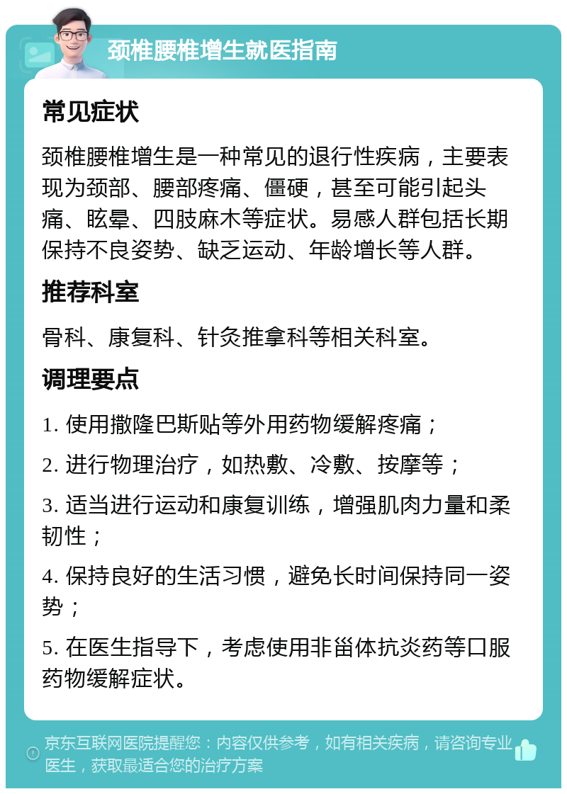 颈椎腰椎增生就医指南 常见症状 颈椎腰椎增生是一种常见的退行性疾病，主要表现为颈部、腰部疼痛、僵硬，甚至可能引起头痛、眩晕、四肢麻木等症状。易感人群包括长期保持不良姿势、缺乏运动、年龄增长等人群。 推荐科室 骨科、康复科、针灸推拿科等相关科室。 调理要点 1. 使用撒隆巴斯贴等外用药物缓解疼痛； 2. 进行物理治疗，如热敷、冷敷、按摩等； 3. 适当进行运动和康复训练，增强肌肉力量和柔韧性； 4. 保持良好的生活习惯，避免长时间保持同一姿势； 5. 在医生指导下，考虑使用非甾体抗炎药等口服药物缓解症状。