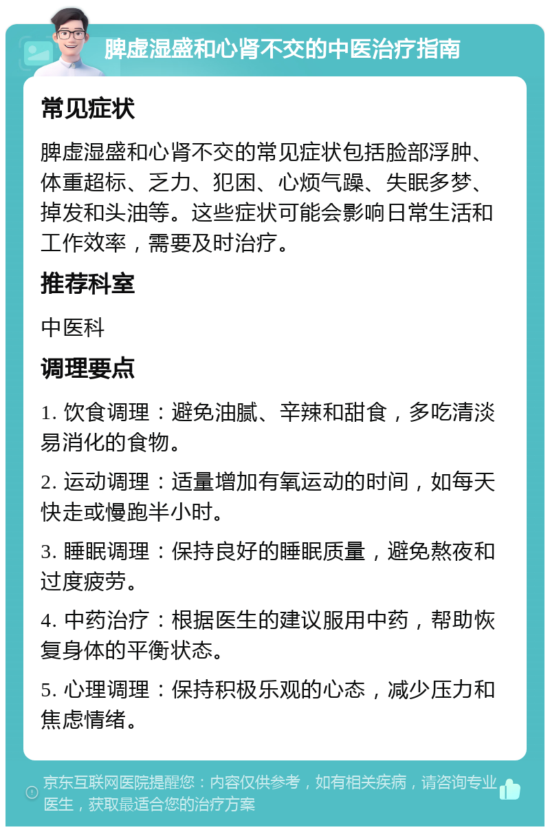 脾虚湿盛和心肾不交的中医治疗指南 常见症状 脾虚湿盛和心肾不交的常见症状包括脸部浮肿、体重超标、乏力、犯困、心烦气躁、失眠多梦、掉发和头油等。这些症状可能会影响日常生活和工作效率，需要及时治疗。 推荐科室 中医科 调理要点 1. 饮食调理：避免油腻、辛辣和甜食，多吃清淡易消化的食物。 2. 运动调理：适量增加有氧运动的时间，如每天快走或慢跑半小时。 3. 睡眠调理：保持良好的睡眠质量，避免熬夜和过度疲劳。 4. 中药治疗：根据医生的建议服用中药，帮助恢复身体的平衡状态。 5. 心理调理：保持积极乐观的心态，减少压力和焦虑情绪。