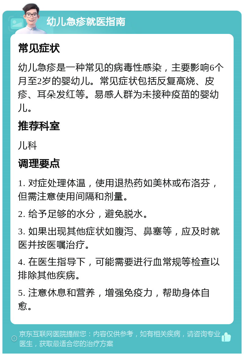 幼儿急疹就医指南 常见症状 幼儿急疹是一种常见的病毒性感染，主要影响6个月至2岁的婴幼儿。常见症状包括反复高烧、皮疹、耳朵发红等。易感人群为未接种疫苗的婴幼儿。 推荐科室 儿科 调理要点 1. 对症处理体温，使用退热药如美林或布洛芬，但需注意使用间隔和剂量。 2. 给予足够的水分，避免脱水。 3. 如果出现其他症状如腹泻、鼻塞等，应及时就医并按医嘱治疗。 4. 在医生指导下，可能需要进行血常规等检查以排除其他疾病。 5. 注意休息和营养，增强免疫力，帮助身体自愈。