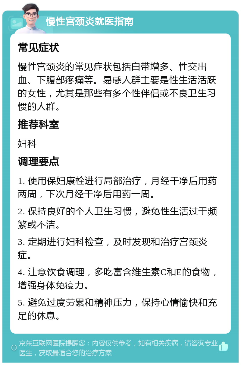 慢性宫颈炎就医指南 常见症状 慢性宫颈炎的常见症状包括白带增多、性交出血、下腹部疼痛等。易感人群主要是性生活活跃的女性，尤其是那些有多个性伴侣或不良卫生习惯的人群。 推荐科室 妇科 调理要点 1. 使用保妇康栓进行局部治疗，月经干净后用药两周，下次月经干净后用药一周。 2. 保持良好的个人卫生习惯，避免性生活过于频繁或不洁。 3. 定期进行妇科检查，及时发现和治疗宫颈炎症。 4. 注意饮食调理，多吃富含维生素C和E的食物，增强身体免疫力。 5. 避免过度劳累和精神压力，保持心情愉快和充足的休息。