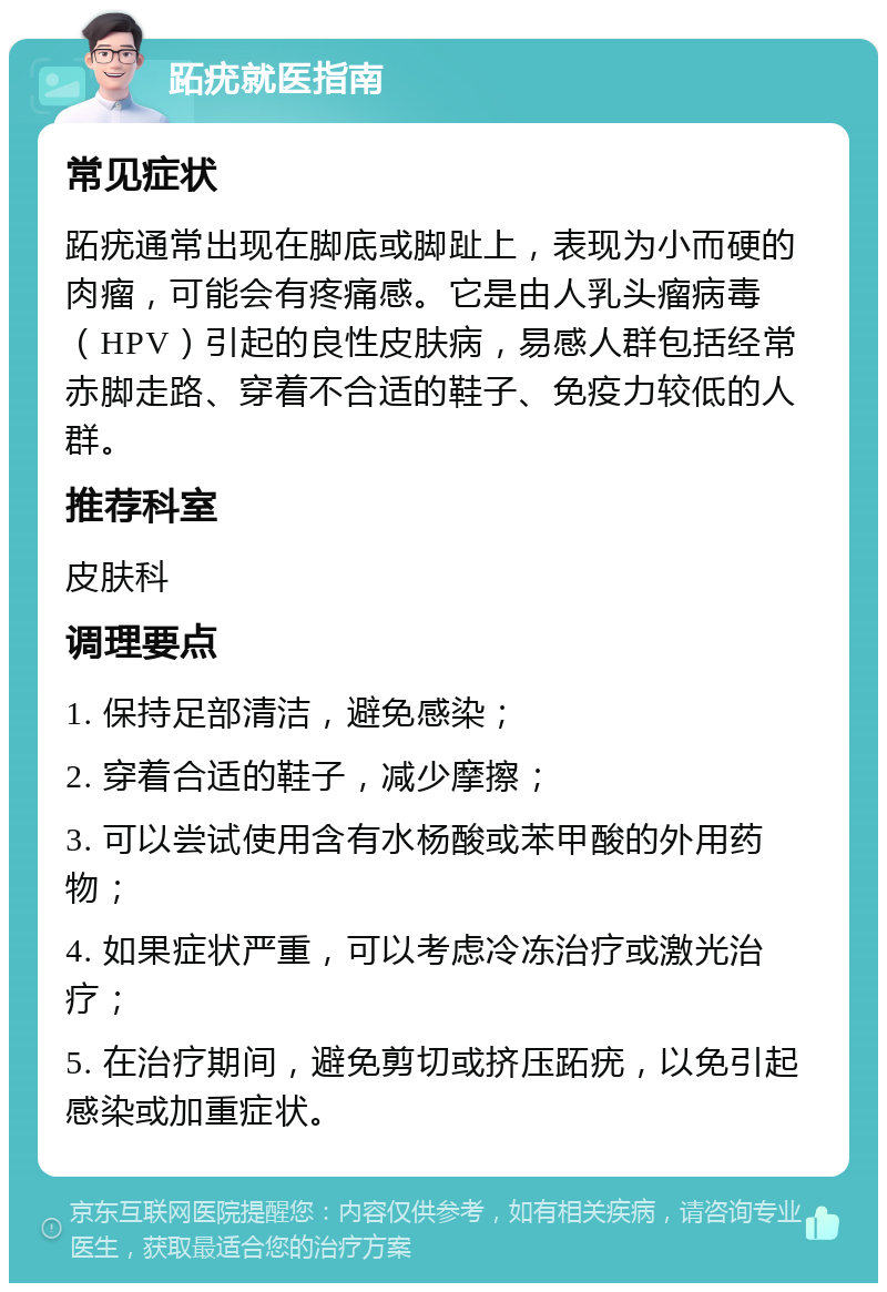 跖疣就医指南 常见症状 跖疣通常出现在脚底或脚趾上，表现为小而硬的肉瘤，可能会有疼痛感。它是由人乳头瘤病毒（HPV）引起的良性皮肤病，易感人群包括经常赤脚走路、穿着不合适的鞋子、免疫力较低的人群。 推荐科室 皮肤科 调理要点 1. 保持足部清洁，避免感染； 2. 穿着合适的鞋子，减少摩擦； 3. 可以尝试使用含有水杨酸或苯甲酸的外用药物； 4. 如果症状严重，可以考虑冷冻治疗或激光治疗； 5. 在治疗期间，避免剪切或挤压跖疣，以免引起感染或加重症状。