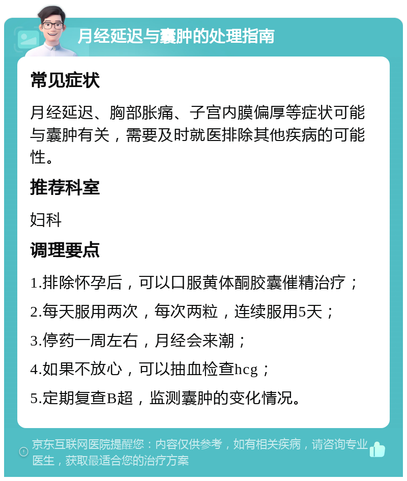 月经延迟与囊肿的处理指南 常见症状 月经延迟、胸部胀痛、子宫内膜偏厚等症状可能与囊肿有关，需要及时就医排除其他疾病的可能性。 推荐科室 妇科 调理要点 1.排除怀孕后，可以口服黄体酮胶囊催精治疗； 2.每天服用两次，每次两粒，连续服用5天； 3.停药一周左右，月经会来潮； 4.如果不放心，可以抽血检查hcg； 5.定期复查B超，监测囊肿的变化情况。