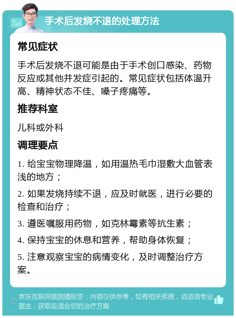 手术后发烧不退的处理方法 常见症状 手术后发烧不退可能是由于手术创口感染、药物反应或其他并发症引起的。常见症状包括体温升高、精神状态不佳、嗓子疼痛等。 推荐科室 儿科或外科 调理要点 1. 给宝宝物理降温，如用温热毛巾湿敷大血管表浅的地方； 2. 如果发烧持续不退，应及时就医，进行必要的检查和治疗； 3. 遵医嘱服用药物，如克林霉素等抗生素； 4. 保持宝宝的休息和营养，帮助身体恢复； 5. 注意观察宝宝的病情变化，及时调整治疗方案。