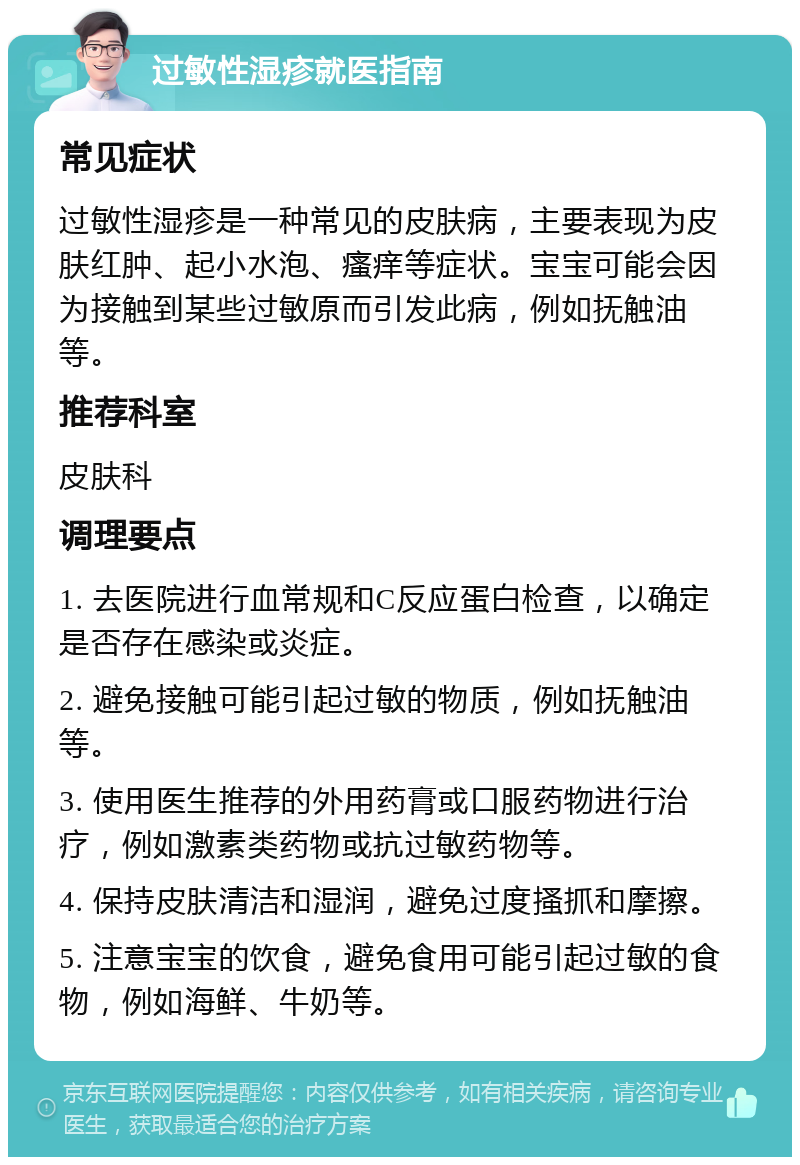 过敏性湿疹就医指南 常见症状 过敏性湿疹是一种常见的皮肤病，主要表现为皮肤红肿、起小水泡、瘙痒等症状。宝宝可能会因为接触到某些过敏原而引发此病，例如抚触油等。 推荐科室 皮肤科 调理要点 1. 去医院进行血常规和C反应蛋白检查，以确定是否存在感染或炎症。 2. 避免接触可能引起过敏的物质，例如抚触油等。 3. 使用医生推荐的外用药膏或口服药物进行治疗，例如激素类药物或抗过敏药物等。 4. 保持皮肤清洁和湿润，避免过度搔抓和摩擦。 5. 注意宝宝的饮食，避免食用可能引起过敏的食物，例如海鲜、牛奶等。