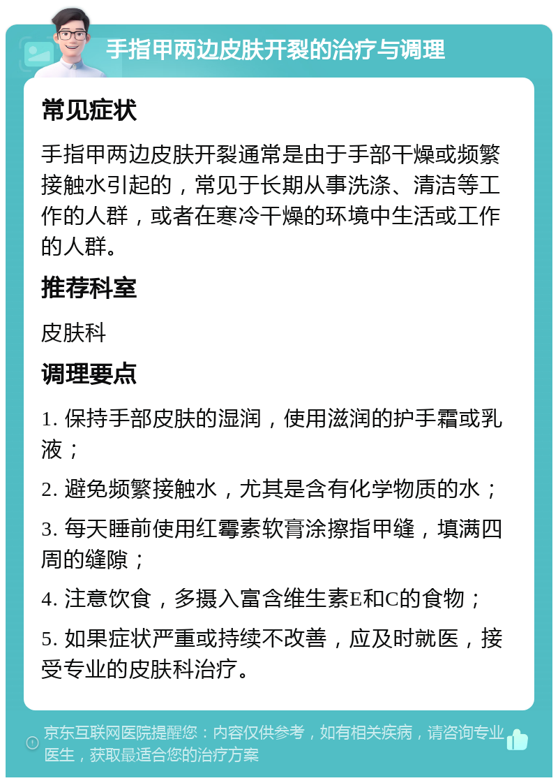 手指甲两边皮肤开裂的治疗与调理 常见症状 手指甲两边皮肤开裂通常是由于手部干燥或频繁接触水引起的，常见于长期从事洗涤、清洁等工作的人群，或者在寒冷干燥的环境中生活或工作的人群。 推荐科室 皮肤科 调理要点 1. 保持手部皮肤的湿润，使用滋润的护手霜或乳液； 2. 避免频繁接触水，尤其是含有化学物质的水； 3. 每天睡前使用红霉素软膏涂擦指甲缝，填满四周的缝隙； 4. 注意饮食，多摄入富含维生素E和C的食物； 5. 如果症状严重或持续不改善，应及时就医，接受专业的皮肤科治疗。