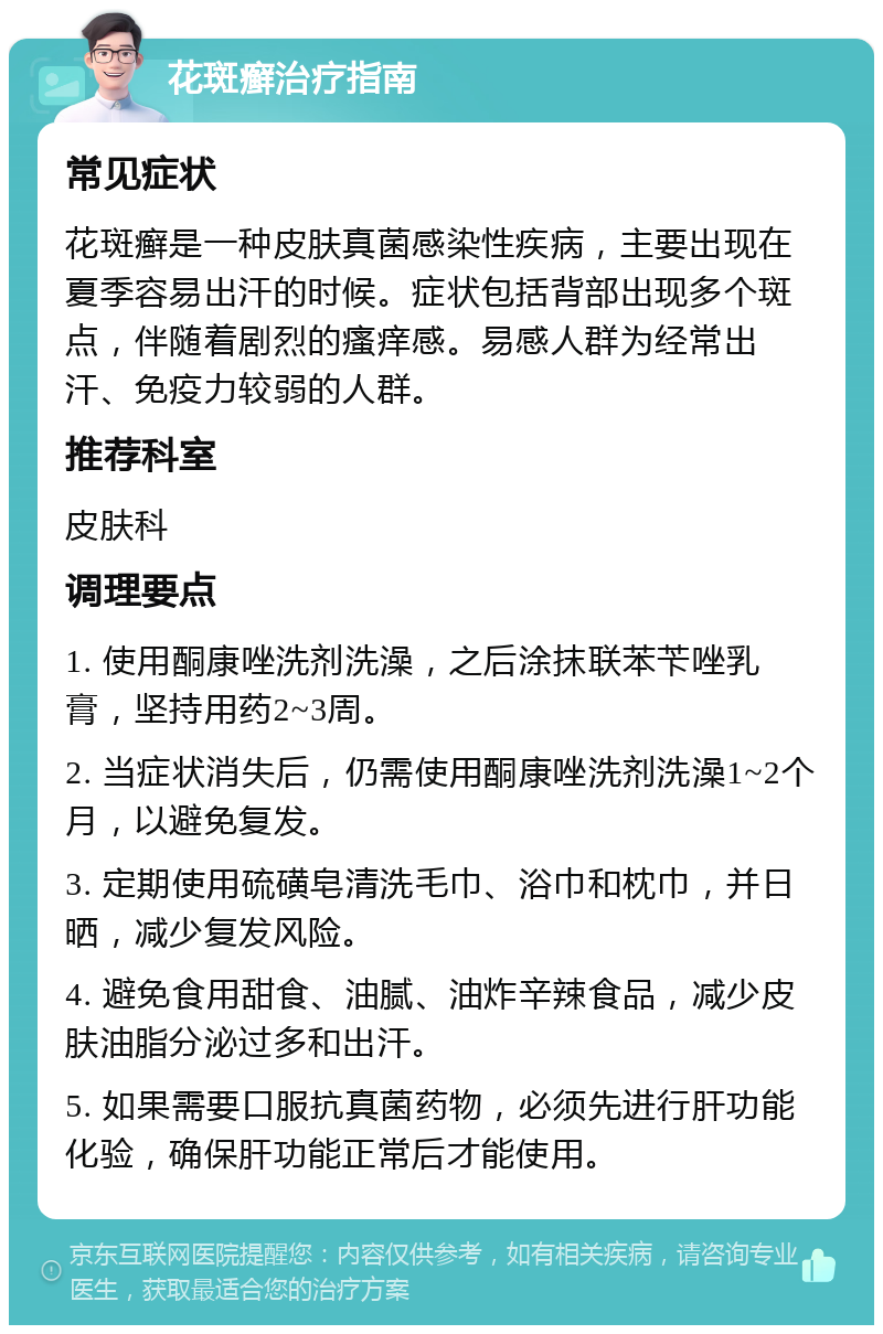 花斑癣治疗指南 常见症状 花斑癣是一种皮肤真菌感染性疾病，主要出现在夏季容易出汗的时候。症状包括背部出现多个斑点，伴随着剧烈的瘙痒感。易感人群为经常出汗、免疫力较弱的人群。 推荐科室 皮肤科 调理要点 1. 使用酮康唑洗剂洗澡，之后涂抹联苯苄唑乳膏，坚持用药2~3周。 2. 当症状消失后，仍需使用酮康唑洗剂洗澡1~2个月，以避免复发。 3. 定期使用硫磺皂清洗毛巾、浴巾和枕巾，并日晒，减少复发风险。 4. 避免食用甜食、油腻、油炸辛辣食品，减少皮肤油脂分泌过多和出汗。 5. 如果需要口服抗真菌药物，必须先进行肝功能化验，确保肝功能正常后才能使用。