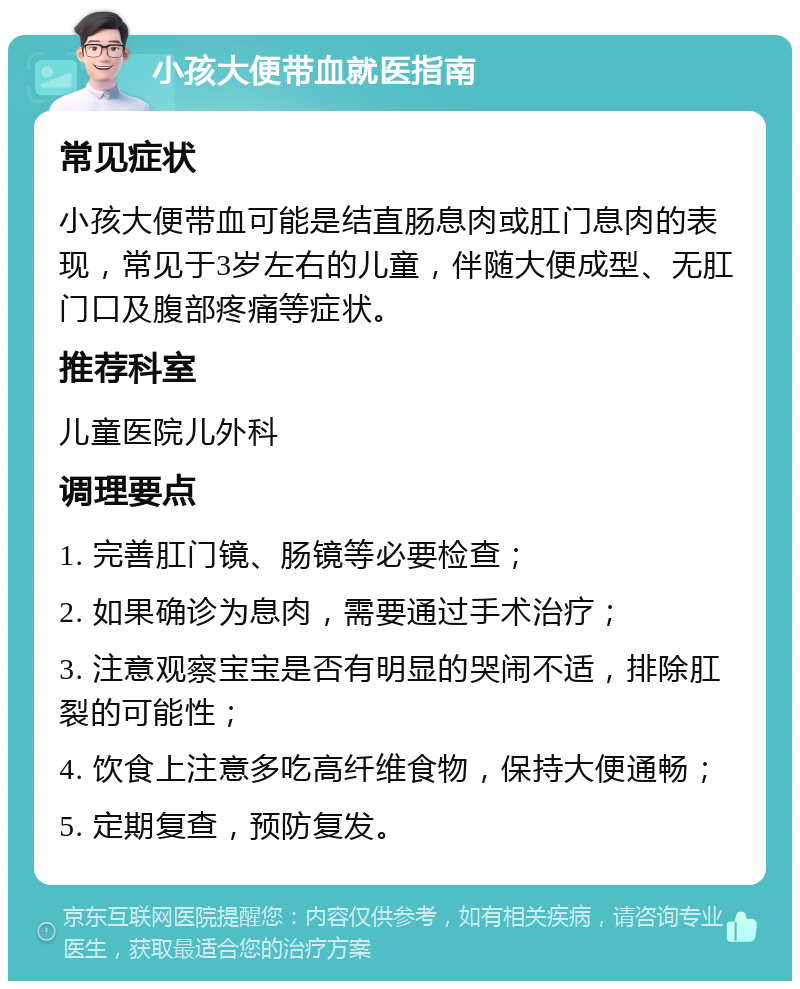 小孩大便带血就医指南 常见症状 小孩大便带血可能是结直肠息肉或肛门息肉的表现，常见于3岁左右的儿童，伴随大便成型、无肛门口及腹部疼痛等症状。 推荐科室 儿童医院儿外科 调理要点 1. 完善肛门镜、肠镜等必要检查； 2. 如果确诊为息肉，需要通过手术治疗； 3. 注意观察宝宝是否有明显的哭闹不适，排除肛裂的可能性； 4. 饮食上注意多吃高纤维食物，保持大便通畅； 5. 定期复查，预防复发。