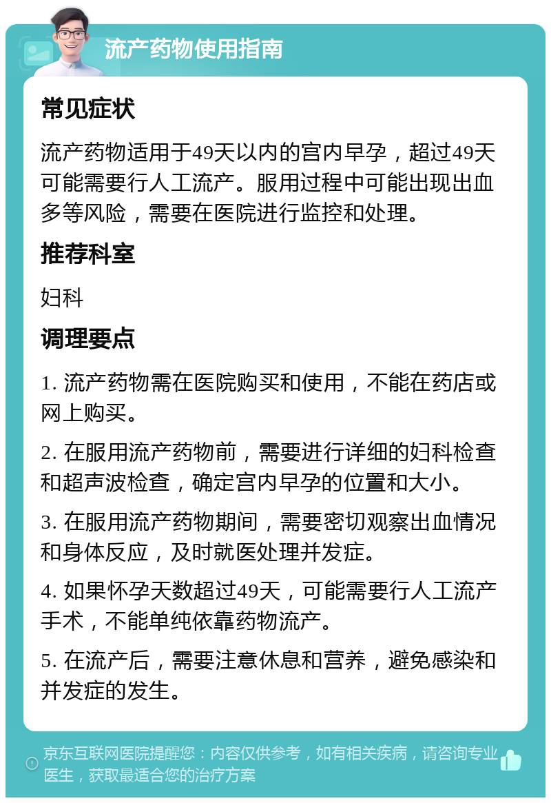 流产药物使用指南 常见症状 流产药物适用于49天以内的宫内早孕，超过49天可能需要行人工流产。服用过程中可能出现出血多等风险，需要在医院进行监控和处理。 推荐科室 妇科 调理要点 1. 流产药物需在医院购买和使用，不能在药店或网上购买。 2. 在服用流产药物前，需要进行详细的妇科检查和超声波检查，确定宫内早孕的位置和大小。 3. 在服用流产药物期间，需要密切观察出血情况和身体反应，及时就医处理并发症。 4. 如果怀孕天数超过49天，可能需要行人工流产手术，不能单纯依靠药物流产。 5. 在流产后，需要注意休息和营养，避免感染和并发症的发生。