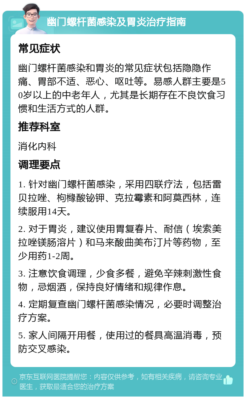 幽门螺杆菌感染及胃炎治疗指南 常见症状 幽门螺杆菌感染和胃炎的常见症状包括隐隐作痛、胃部不适、恶心、呕吐等。易感人群主要是50岁以上的中老年人，尤其是长期存在不良饮食习惯和生活方式的人群。 推荐科室 消化内科 调理要点 1. 针对幽门螺杆菌感染，采用四联疗法，包括雷贝拉唑、枸橼酸铋钾、克拉霉素和阿莫西林，连续服用14天。 2. 对于胃炎，建议使用胃复春片、耐信（埃索美拉唑镁肠溶片）和马来酸曲美布汀片等药物，至少用药1-2周。 3. 注意饮食调理，少食多餐，避免辛辣刺激性食物，忌烟酒，保持良好情绪和规律作息。 4. 定期复查幽门螺杆菌感染情况，必要时调整治疗方案。 5. 家人间隔开用餐，使用过的餐具高温消毒，预防交叉感染。