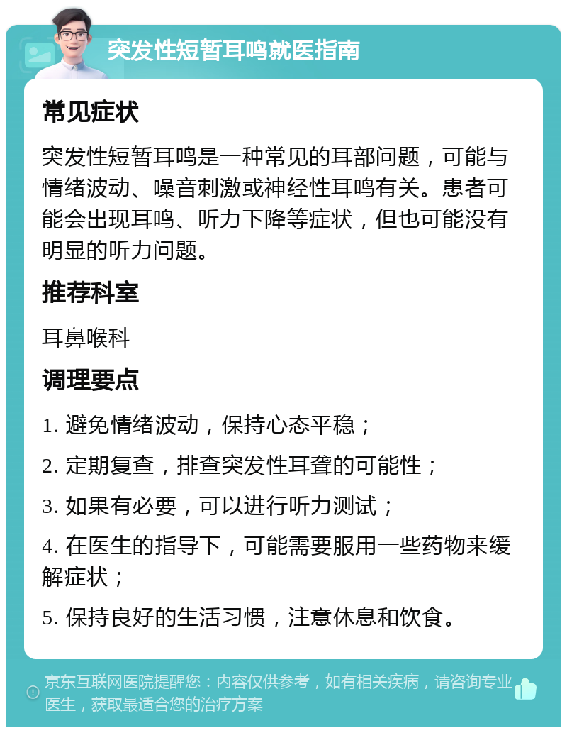 突发性短暂耳鸣就医指南 常见症状 突发性短暂耳鸣是一种常见的耳部问题，可能与情绪波动、噪音刺激或神经性耳鸣有关。患者可能会出现耳鸣、听力下降等症状，但也可能没有明显的听力问题。 推荐科室 耳鼻喉科 调理要点 1. 避免情绪波动，保持心态平稳； 2. 定期复查，排查突发性耳聋的可能性； 3. 如果有必要，可以进行听力测试； 4. 在医生的指导下，可能需要服用一些药物来缓解症状； 5. 保持良好的生活习惯，注意休息和饮食。