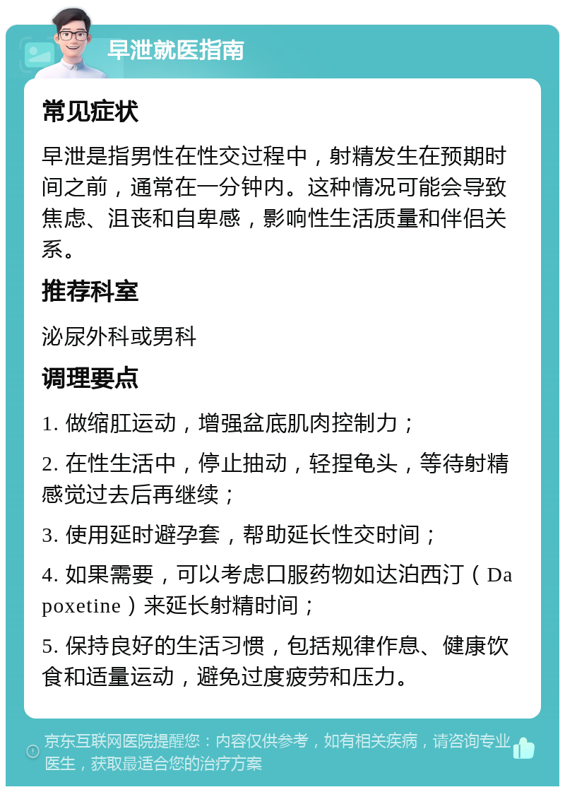 早泄就医指南 常见症状 早泄是指男性在性交过程中，射精发生在预期时间之前，通常在一分钟内。这种情况可能会导致焦虑、沮丧和自卑感，影响性生活质量和伴侣关系。 推荐科室 泌尿外科或男科 调理要点 1. 做缩肛运动，增强盆底肌肉控制力； 2. 在性生活中，停止抽动，轻捏龟头，等待射精感觉过去后再继续； 3. 使用延时避孕套，帮助延长性交时间； 4. 如果需要，可以考虑口服药物如达泊西汀（Dapoxetine）来延长射精时间； 5. 保持良好的生活习惯，包括规律作息、健康饮食和适量运动，避免过度疲劳和压力。