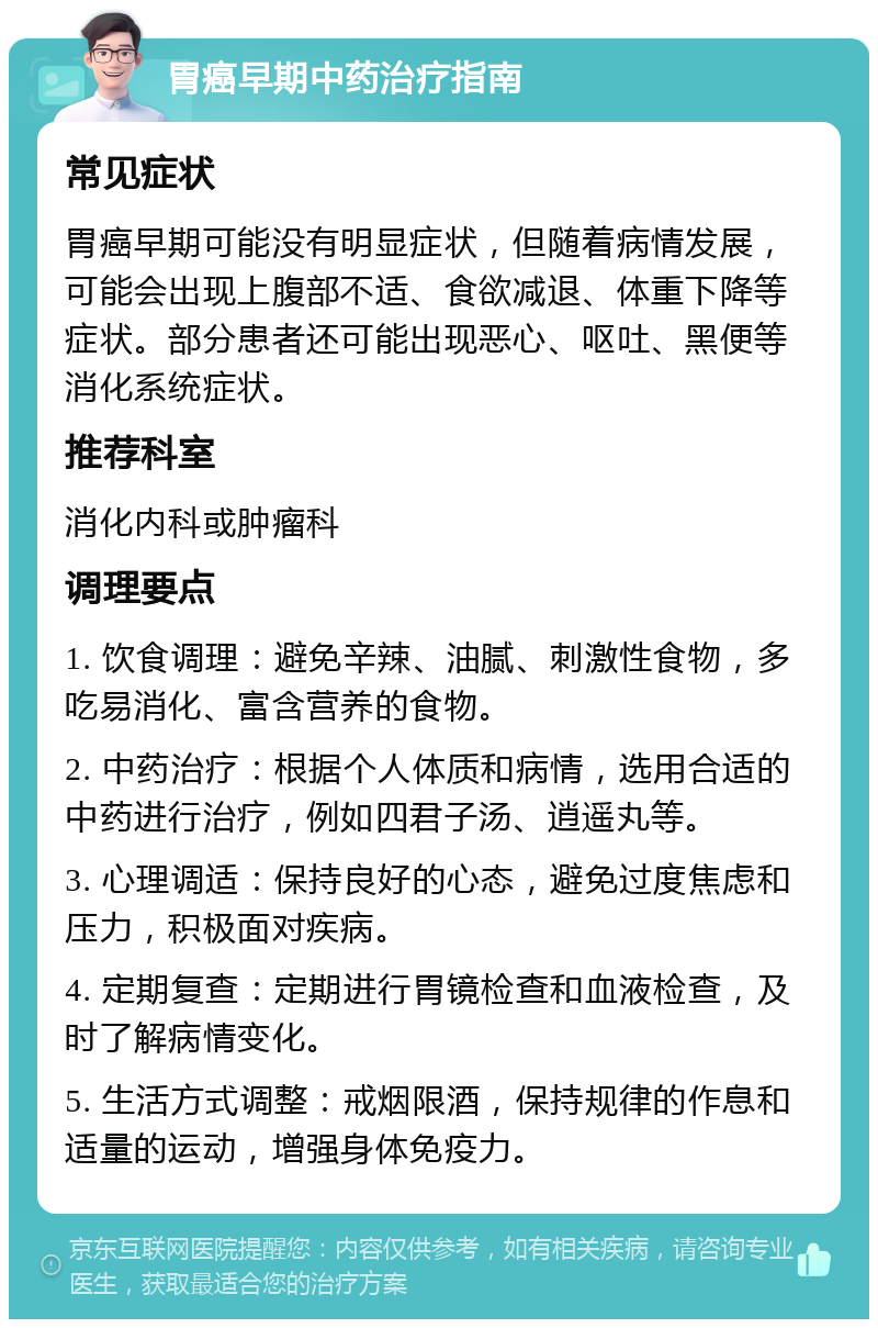 胃癌早期中药治疗指南 常见症状 胃癌早期可能没有明显症状，但随着病情发展，可能会出现上腹部不适、食欲减退、体重下降等症状。部分患者还可能出现恶心、呕吐、黑便等消化系统症状。 推荐科室 消化内科或肿瘤科 调理要点 1. 饮食调理：避免辛辣、油腻、刺激性食物，多吃易消化、富含营养的食物。 2. 中药治疗：根据个人体质和病情，选用合适的中药进行治疗，例如四君子汤、逍遥丸等。 3. 心理调适：保持良好的心态，避免过度焦虑和压力，积极面对疾病。 4. 定期复查：定期进行胃镜检查和血液检查，及时了解病情变化。 5. 生活方式调整：戒烟限酒，保持规律的作息和适量的运动，增强身体免疫力。