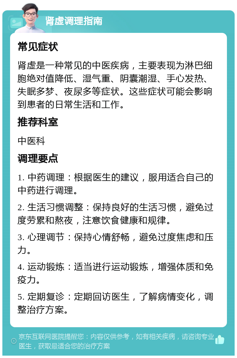 肾虚调理指南 常见症状 肾虚是一种常见的中医疾病，主要表现为淋巴细胞绝对值降低、湿气重、阴囊潮湿、手心发热、失眠多梦、夜尿多等症状。这些症状可能会影响到患者的日常生活和工作。 推荐科室 中医科 调理要点 1. 中药调理：根据医生的建议，服用适合自己的中药进行调理。 2. 生活习惯调整：保持良好的生活习惯，避免过度劳累和熬夜，注意饮食健康和规律。 3. 心理调节：保持心情舒畅，避免过度焦虑和压力。 4. 运动锻炼：适当进行运动锻炼，增强体质和免疫力。 5. 定期复诊：定期回访医生，了解病情变化，调整治疗方案。