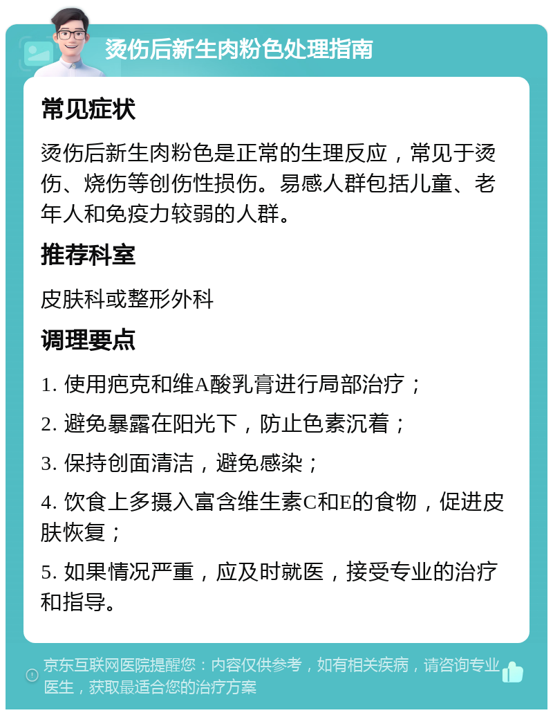 烫伤后新生肉粉色处理指南 常见症状 烫伤后新生肉粉色是正常的生理反应，常见于烫伤、烧伤等创伤性损伤。易感人群包括儿童、老年人和免疫力较弱的人群。 推荐科室 皮肤科或整形外科 调理要点 1. 使用疤克和维A酸乳膏进行局部治疗； 2. 避免暴露在阳光下，防止色素沉着； 3. 保持创面清洁，避免感染； 4. 饮食上多摄入富含维生素C和E的食物，促进皮肤恢复； 5. 如果情况严重，应及时就医，接受专业的治疗和指导。