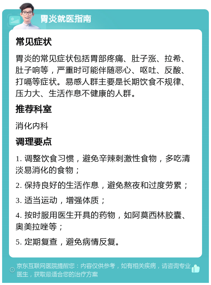 胃炎就医指南 常见症状 胃炎的常见症状包括胃部疼痛、肚子涨、拉希、肚子响等，严重时可能伴随恶心、呕吐、反酸、打嗝等症状。易感人群主要是长期饮食不规律、压力大、生活作息不健康的人群。 推荐科室 消化内科 调理要点 1. 调整饮食习惯，避免辛辣刺激性食物，多吃清淡易消化的食物； 2. 保持良好的生活作息，避免熬夜和过度劳累； 3. 适当运动，增强体质； 4. 按时服用医生开具的药物，如阿莫西林胶囊、奥美拉唑等； 5. 定期复查，避免病情反复。