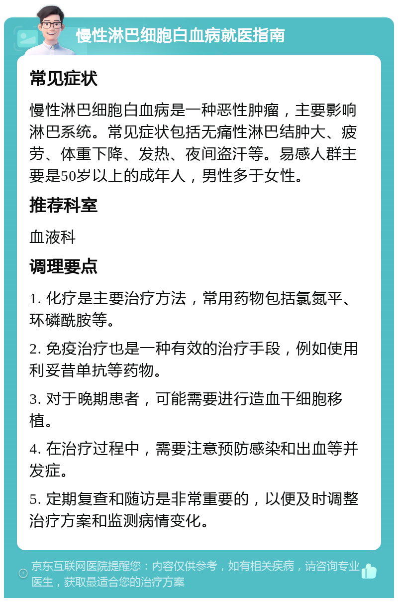 慢性淋巴细胞白血病就医指南 常见症状 慢性淋巴细胞白血病是一种恶性肿瘤，主要影响淋巴系统。常见症状包括无痛性淋巴结肿大、疲劳、体重下降、发热、夜间盗汗等。易感人群主要是50岁以上的成年人，男性多于女性。 推荐科室 血液科 调理要点 1. 化疗是主要治疗方法，常用药物包括氯氮平、环磷酰胺等。 2. 免疫治疗也是一种有效的治疗手段，例如使用利妥昔单抗等药物。 3. 对于晚期患者，可能需要进行造血干细胞移植。 4. 在治疗过程中，需要注意预防感染和出血等并发症。 5. 定期复查和随访是非常重要的，以便及时调整治疗方案和监测病情变化。