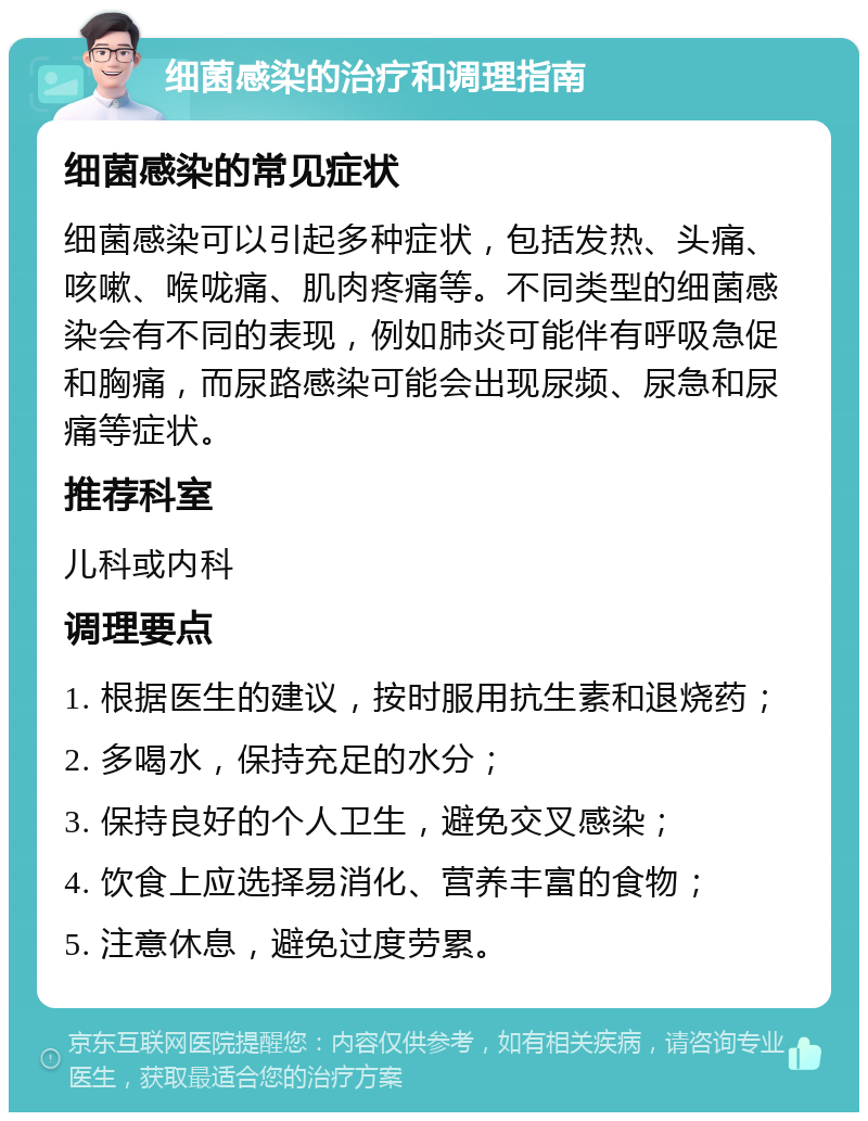 细菌感染的治疗和调理指南 细菌感染的常见症状 细菌感染可以引起多种症状，包括发热、头痛、咳嗽、喉咙痛、肌肉疼痛等。不同类型的细菌感染会有不同的表现，例如肺炎可能伴有呼吸急促和胸痛，而尿路感染可能会出现尿频、尿急和尿痛等症状。 推荐科室 儿科或内科 调理要点 1. 根据医生的建议，按时服用抗生素和退烧药； 2. 多喝水，保持充足的水分； 3. 保持良好的个人卫生，避免交叉感染； 4. 饮食上应选择易消化、营养丰富的食物； 5. 注意休息，避免过度劳累。