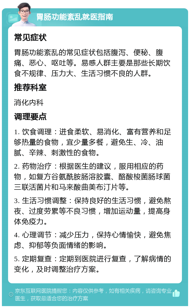 胃肠功能紊乱就医指南 常见症状 胃肠功能紊乱的常见症状包括腹泻、便秘、腹痛、恶心、呕吐等。易感人群主要是那些长期饮食不规律、压力大、生活习惯不良的人群。 推荐科室 消化内科 调理要点 1. 饮食调理：进食柔软、易消化、富有营养和足够热量的食物，宜少量多餐，避免生、冷、油腻、辛辣、刺激性的食物。 2. 药物治疗：根据医生的建议，服用相应的药物，如复方谷氨酰胺肠溶胶囊、酪酸梭菌肠球菌三联活菌片和马来酸曲美布汀片等。 3. 生活习惯调整：保持良好的生活习惯，避免熬夜、过度劳累等不良习惯，增加运动量，提高身体免疫力。 4. 心理调节：减少压力，保持心情愉快，避免焦虑、抑郁等负面情绪的影响。 5. 定期复查：定期到医院进行复查，了解病情的变化，及时调整治疗方案。