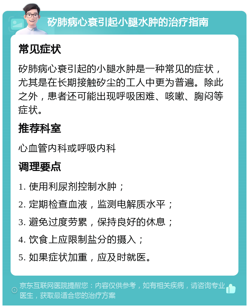 矽肺病心衰引起小腿水肿的治疗指南 常见症状 矽肺病心衰引起的小腿水肿是一种常见的症状，尤其是在长期接触矽尘的工人中更为普遍。除此之外，患者还可能出现呼吸困难、咳嗽、胸闷等症状。 推荐科室 心血管内科或呼吸内科 调理要点 1. 使用利尿剂控制水肿； 2. 定期检查血液，监测电解质水平； 3. 避免过度劳累，保持良好的休息； 4. 饮食上应限制盐分的摄入； 5. 如果症状加重，应及时就医。