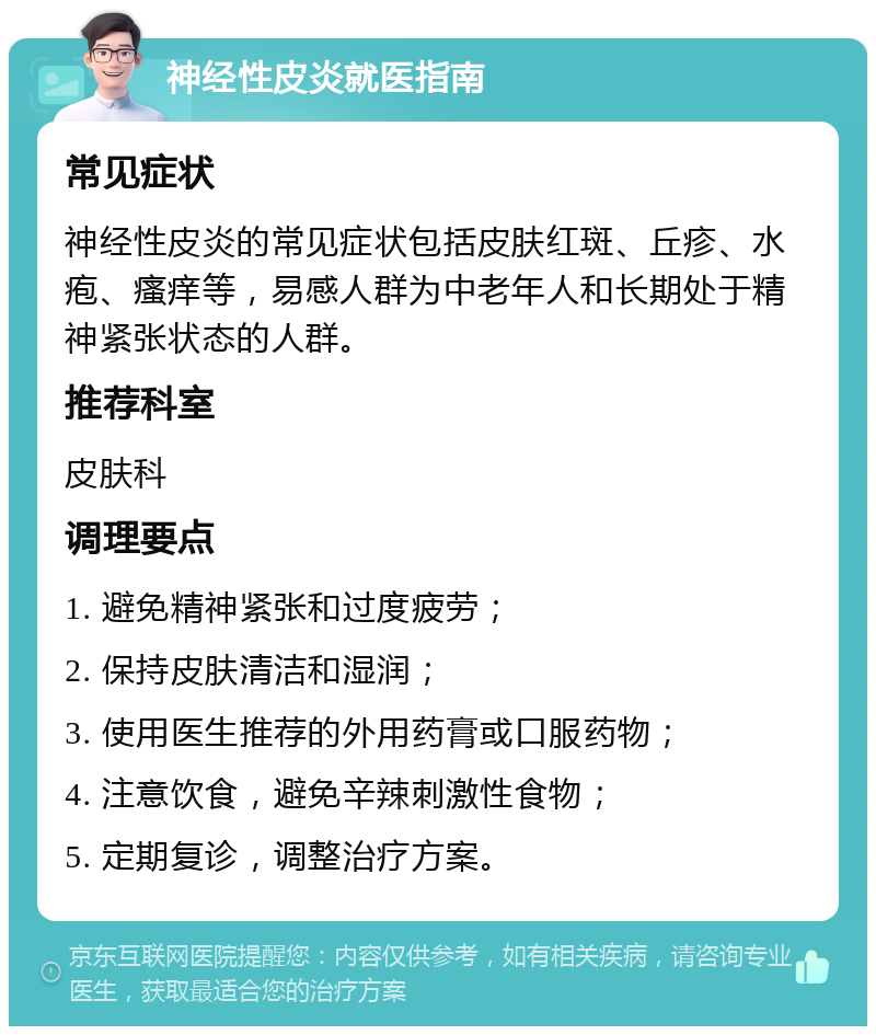 神经性皮炎就医指南 常见症状 神经性皮炎的常见症状包括皮肤红斑、丘疹、水疱、瘙痒等，易感人群为中老年人和长期处于精神紧张状态的人群。 推荐科室 皮肤科 调理要点 1. 避免精神紧张和过度疲劳； 2. 保持皮肤清洁和湿润； 3. 使用医生推荐的外用药膏或口服药物； 4. 注意饮食，避免辛辣刺激性食物； 5. 定期复诊，调整治疗方案。