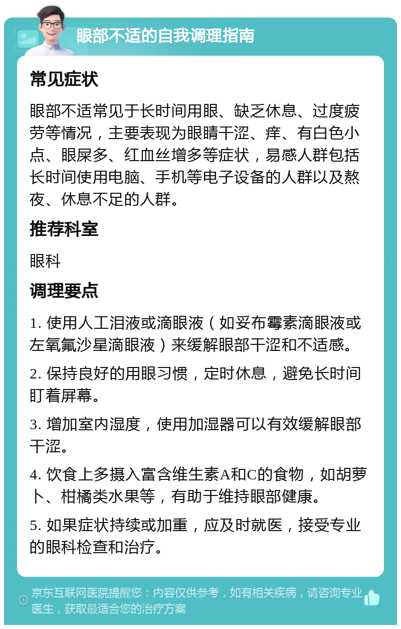 眼部不适的自我调理指南 常见症状 眼部不适常见于长时间用眼、缺乏休息、过度疲劳等情况，主要表现为眼睛干涩、痒、有白色小点、眼屎多、红血丝增多等症状，易感人群包括长时间使用电脑、手机等电子设备的人群以及熬夜、休息不足的人群。 推荐科室 眼科 调理要点 1. 使用人工泪液或滴眼液（如妥布霉素滴眼液或左氧氟沙星滴眼液）来缓解眼部干涩和不适感。 2. 保持良好的用眼习惯，定时休息，避免长时间盯着屏幕。 3. 增加室内湿度，使用加湿器可以有效缓解眼部干涩。 4. 饮食上多摄入富含维生素A和C的食物，如胡萝卜、柑橘类水果等，有助于维持眼部健康。 5. 如果症状持续或加重，应及时就医，接受专业的眼科检查和治疗。