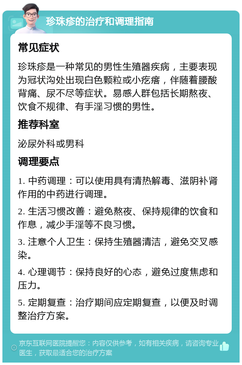 珍珠疹的治疗和调理指南 常见症状 珍珠疹是一种常见的男性生殖器疾病，主要表现为冠状沟处出现白色颗粒或小疙瘩，伴随着腰酸背痛、尿不尽等症状。易感人群包括长期熬夜、饮食不规律、有手淫习惯的男性。 推荐科室 泌尿外科或男科 调理要点 1. 中药调理：可以使用具有清热解毒、滋阴补肾作用的中药进行调理。 2. 生活习惯改善：避免熬夜、保持规律的饮食和作息，减少手淫等不良习惯。 3. 注意个人卫生：保持生殖器清洁，避免交叉感染。 4. 心理调节：保持良好的心态，避免过度焦虑和压力。 5. 定期复查：治疗期间应定期复查，以便及时调整治疗方案。