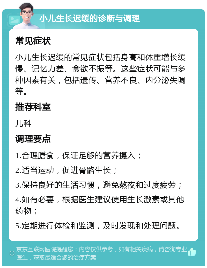 小儿生长迟缓的诊断与调理 常见症状 小儿生长迟缓的常见症状包括身高和体重增长缓慢、记忆力差、食欲不振等。这些症状可能与多种因素有关，包括遗传、营养不良、内分泌失调等。 推荐科室 儿科 调理要点 1.合理膳食，保证足够的营养摄入； 2.适当运动，促进骨骼生长； 3.保持良好的生活习惯，避免熬夜和过度疲劳； 4.如有必要，根据医生建议使用生长激素或其他药物； 5.定期进行体检和监测，及时发现和处理问题。