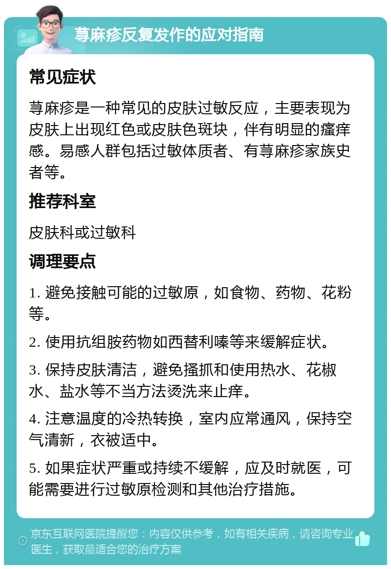 荨麻疹反复发作的应对指南 常见症状 荨麻疹是一种常见的皮肤过敏反应，主要表现为皮肤上出现红色或皮肤色斑块，伴有明显的瘙痒感。易感人群包括过敏体质者、有荨麻疹家族史者等。 推荐科室 皮肤科或过敏科 调理要点 1. 避免接触可能的过敏原，如食物、药物、花粉等。 2. 使用抗组胺药物如西替利嗪等来缓解症状。 3. 保持皮肤清洁，避免搔抓和使用热水、花椒水、盐水等不当方法烫洗来止痒。 4. 注意温度的冷热转换，室内应常通风，保持空气清新，衣被适中。 5. 如果症状严重或持续不缓解，应及时就医，可能需要进行过敏原检测和其他治疗措施。