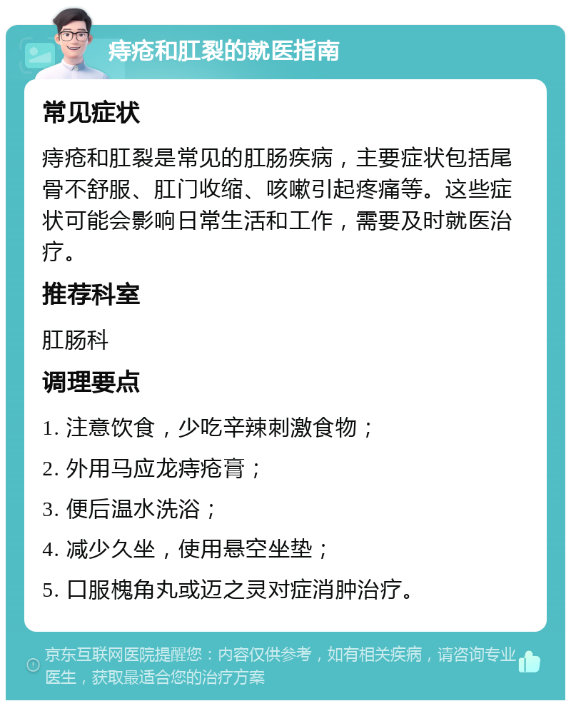 痔疮和肛裂的就医指南 常见症状 痔疮和肛裂是常见的肛肠疾病，主要症状包括尾骨不舒服、肛门收缩、咳嗽引起疼痛等。这些症状可能会影响日常生活和工作，需要及时就医治疗。 推荐科室 肛肠科 调理要点 1. 注意饮食，少吃辛辣刺激食物； 2. 外用马应龙痔疮膏； 3. 便后温水洗浴； 4. 减少久坐，使用悬空坐垫； 5. 口服槐角丸或迈之灵对症消肿治疗。