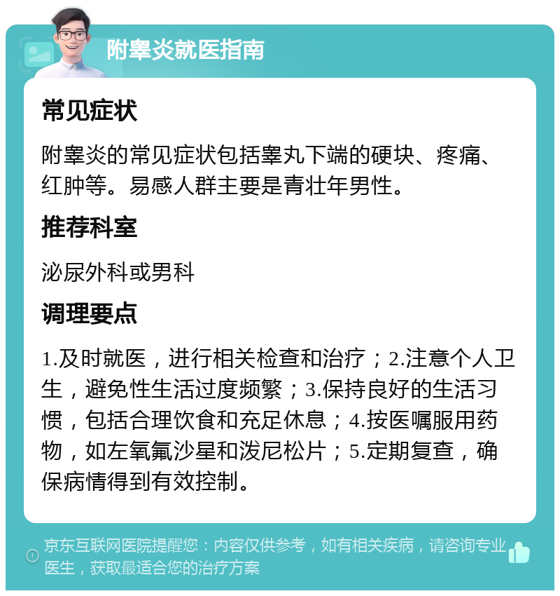 附睾炎就医指南 常见症状 附睾炎的常见症状包括睾丸下端的硬块、疼痛、红肿等。易感人群主要是青壮年男性。 推荐科室 泌尿外科或男科 调理要点 1.及时就医，进行相关检查和治疗；2.注意个人卫生，避免性生活过度频繁；3.保持良好的生活习惯，包括合理饮食和充足休息；4.按医嘱服用药物，如左氧氟沙星和泼尼松片；5.定期复查，确保病情得到有效控制。