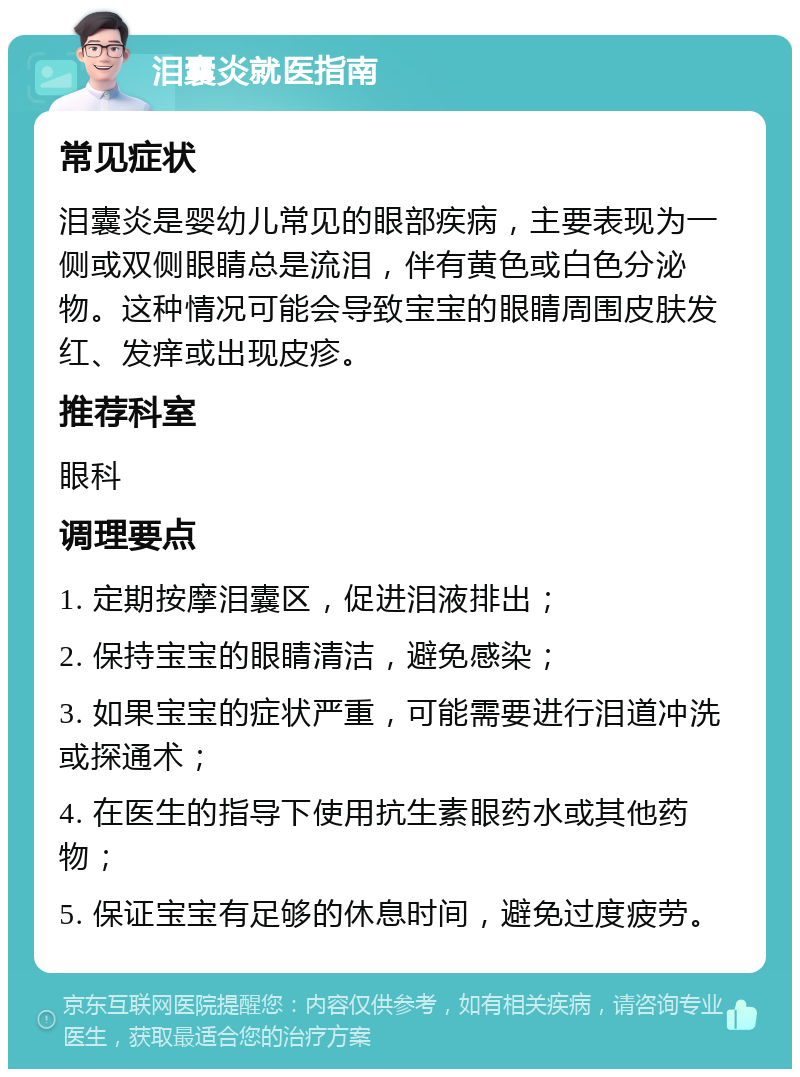 泪囊炎就医指南 常见症状 泪囊炎是婴幼儿常见的眼部疾病，主要表现为一侧或双侧眼睛总是流泪，伴有黄色或白色分泌物。这种情况可能会导致宝宝的眼睛周围皮肤发红、发痒或出现皮疹。 推荐科室 眼科 调理要点 1. 定期按摩泪囊区，促进泪液排出； 2. 保持宝宝的眼睛清洁，避免感染； 3. 如果宝宝的症状严重，可能需要进行泪道冲洗或探通术； 4. 在医生的指导下使用抗生素眼药水或其他药物； 5. 保证宝宝有足够的休息时间，避免过度疲劳。