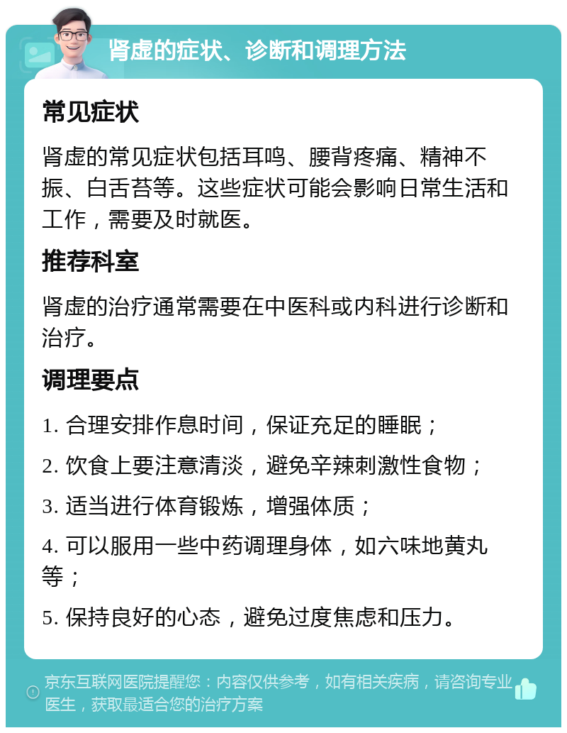 肾虚的症状、诊断和调理方法 常见症状 肾虚的常见症状包括耳鸣、腰背疼痛、精神不振、白舌苔等。这些症状可能会影响日常生活和工作，需要及时就医。 推荐科室 肾虚的治疗通常需要在中医科或内科进行诊断和治疗。 调理要点 1. 合理安排作息时间，保证充足的睡眠； 2. 饮食上要注意清淡，避免辛辣刺激性食物； 3. 适当进行体育锻炼，增强体质； 4. 可以服用一些中药调理身体，如六味地黄丸等； 5. 保持良好的心态，避免过度焦虑和压力。