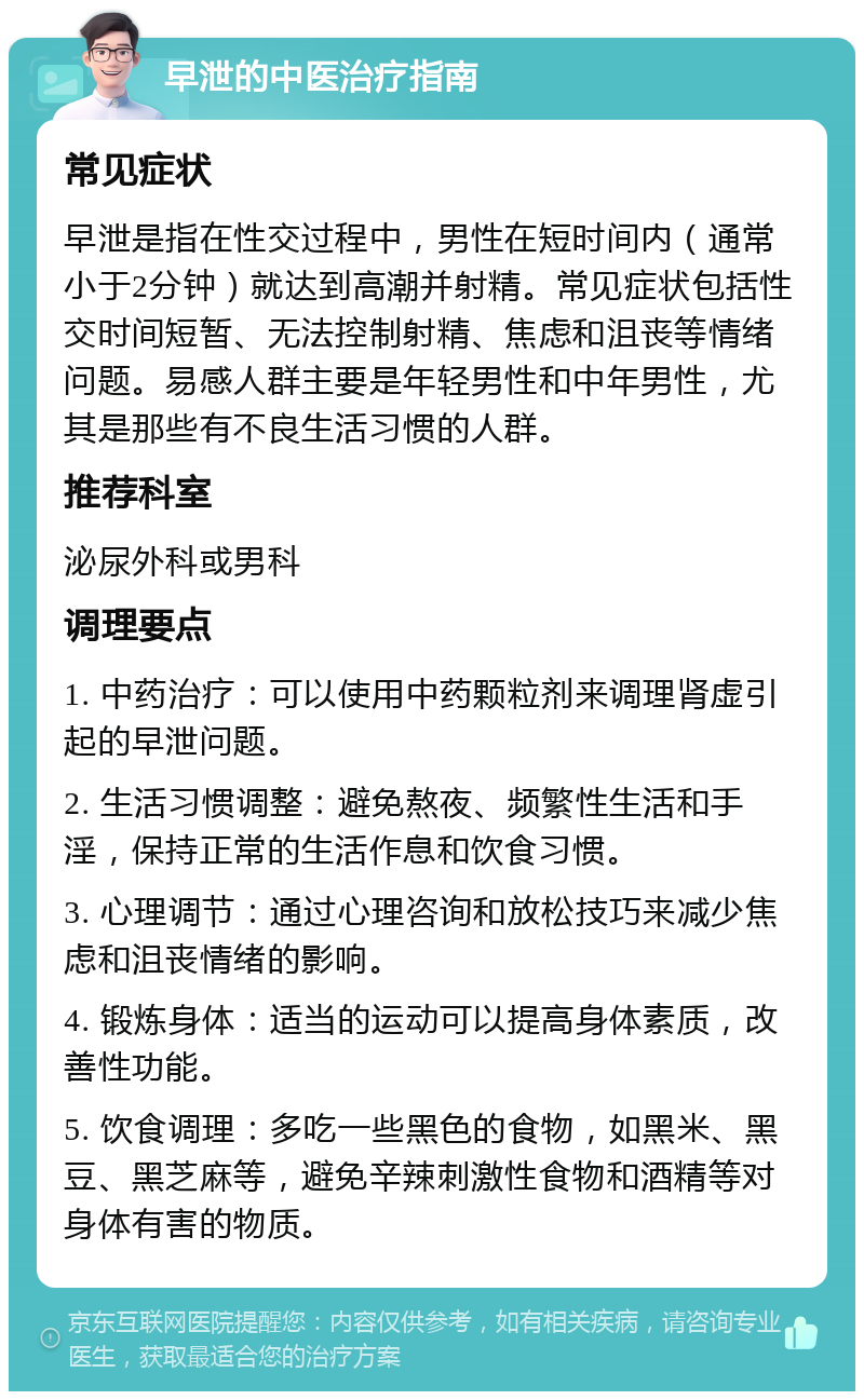 早泄的中医治疗指南 常见症状 早泄是指在性交过程中，男性在短时间内（通常小于2分钟）就达到高潮并射精。常见症状包括性交时间短暂、无法控制射精、焦虑和沮丧等情绪问题。易感人群主要是年轻男性和中年男性，尤其是那些有不良生活习惯的人群。 推荐科室 泌尿外科或男科 调理要点 1. 中药治疗：可以使用中药颗粒剂来调理肾虚引起的早泄问题。 2. 生活习惯调整：避免熬夜、频繁性生活和手淫，保持正常的生活作息和饮食习惯。 3. 心理调节：通过心理咨询和放松技巧来减少焦虑和沮丧情绪的影响。 4. 锻炼身体：适当的运动可以提高身体素质，改善性功能。 5. 饮食调理：多吃一些黑色的食物，如黑米、黑豆、黑芝麻等，避免辛辣刺激性食物和酒精等对身体有害的物质。