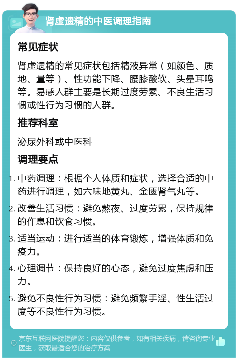 肾虚遗精的中医调理指南 常见症状 肾虚遗精的常见症状包括精液异常（如颜色、质地、量等）、性功能下降、腰膝酸软、头晕耳鸣等。易感人群主要是长期过度劳累、不良生活习惯或性行为习惯的人群。 推荐科室 泌尿外科或中医科 调理要点 中药调理：根据个人体质和症状，选择合适的中药进行调理，如六味地黄丸、金匮肾气丸等。 改善生活习惯：避免熬夜、过度劳累，保持规律的作息和饮食习惯。 适当运动：进行适当的体育锻炼，增强体质和免疫力。 心理调节：保持良好的心态，避免过度焦虑和压力。 避免不良性行为习惯：避免频繁手淫、性生活过度等不良性行为习惯。