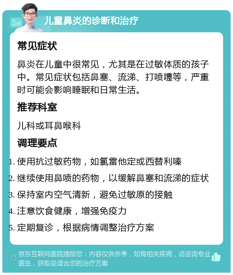 儿童鼻炎的诊断和治疗 常见症状 鼻炎在儿童中很常见，尤其是在过敏体质的孩子中。常见症状包括鼻塞、流涕、打喷嚏等，严重时可能会影响睡眠和日常生活。 推荐科室 儿科或耳鼻喉科 调理要点 使用抗过敏药物，如氯雷他定或西替利嗪 继续使用鼻喷的药物，以缓解鼻塞和流涕的症状 保持室内空气清新，避免过敏原的接触 注意饮食健康，增强免疫力 定期复诊，根据病情调整治疗方案