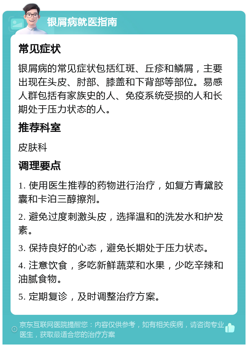 银屑病就医指南 常见症状 银屑病的常见症状包括红斑、丘疹和鳞屑，主要出现在头皮、肘部、膝盖和下背部等部位。易感人群包括有家族史的人、免疫系统受损的人和长期处于压力状态的人。 推荐科室 皮肤科 调理要点 1. 使用医生推荐的药物进行治疗，如复方青黛胶囊和卡泊三醇擦剂。 2. 避免过度刺激头皮，选择温和的洗发水和护发素。 3. 保持良好的心态，避免长期处于压力状态。 4. 注意饮食，多吃新鲜蔬菜和水果，少吃辛辣和油腻食物。 5. 定期复诊，及时调整治疗方案。