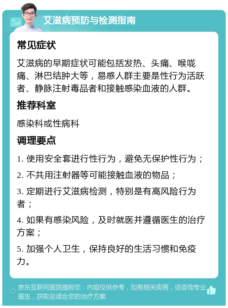 艾滋病预防与检测指南 常见症状 艾滋病的早期症状可能包括发热、头痛、喉咙痛、淋巴结肿大等，易感人群主要是性行为活跃者、静脉注射毒品者和接触感染血液的人群。 推荐科室 感染科或性病科 调理要点 1. 使用安全套进行性行为，避免无保护性行为； 2. 不共用注射器等可能接触血液的物品； 3. 定期进行艾滋病检测，特别是有高风险行为者； 4. 如果有感染风险，及时就医并遵循医生的治疗方案； 5. 加强个人卫生，保持良好的生活习惯和免疫力。