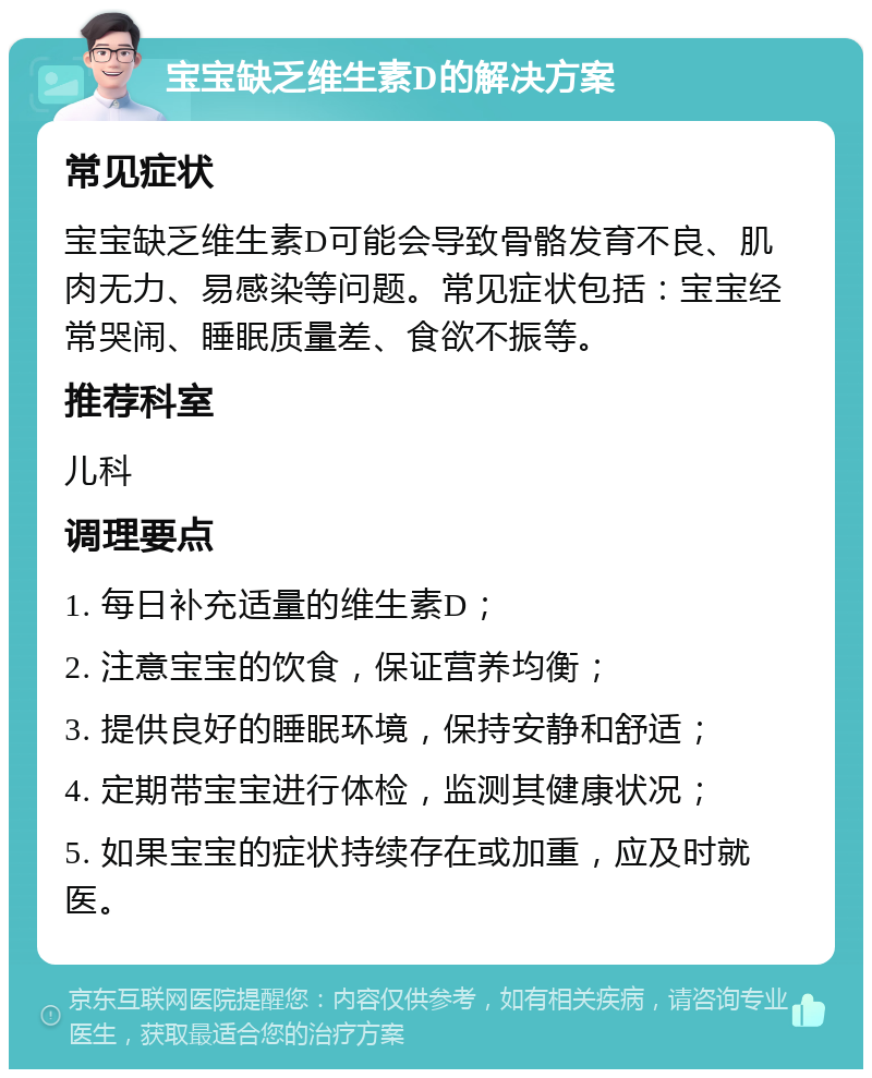 宝宝缺乏维生素D的解决方案 常见症状 宝宝缺乏维生素D可能会导致骨骼发育不良、肌肉无力、易感染等问题。常见症状包括：宝宝经常哭闹、睡眠质量差、食欲不振等。 推荐科室 儿科 调理要点 1. 每日补充适量的维生素D； 2. 注意宝宝的饮食，保证营养均衡； 3. 提供良好的睡眠环境，保持安静和舒适； 4. 定期带宝宝进行体检，监测其健康状况； 5. 如果宝宝的症状持续存在或加重，应及时就医。