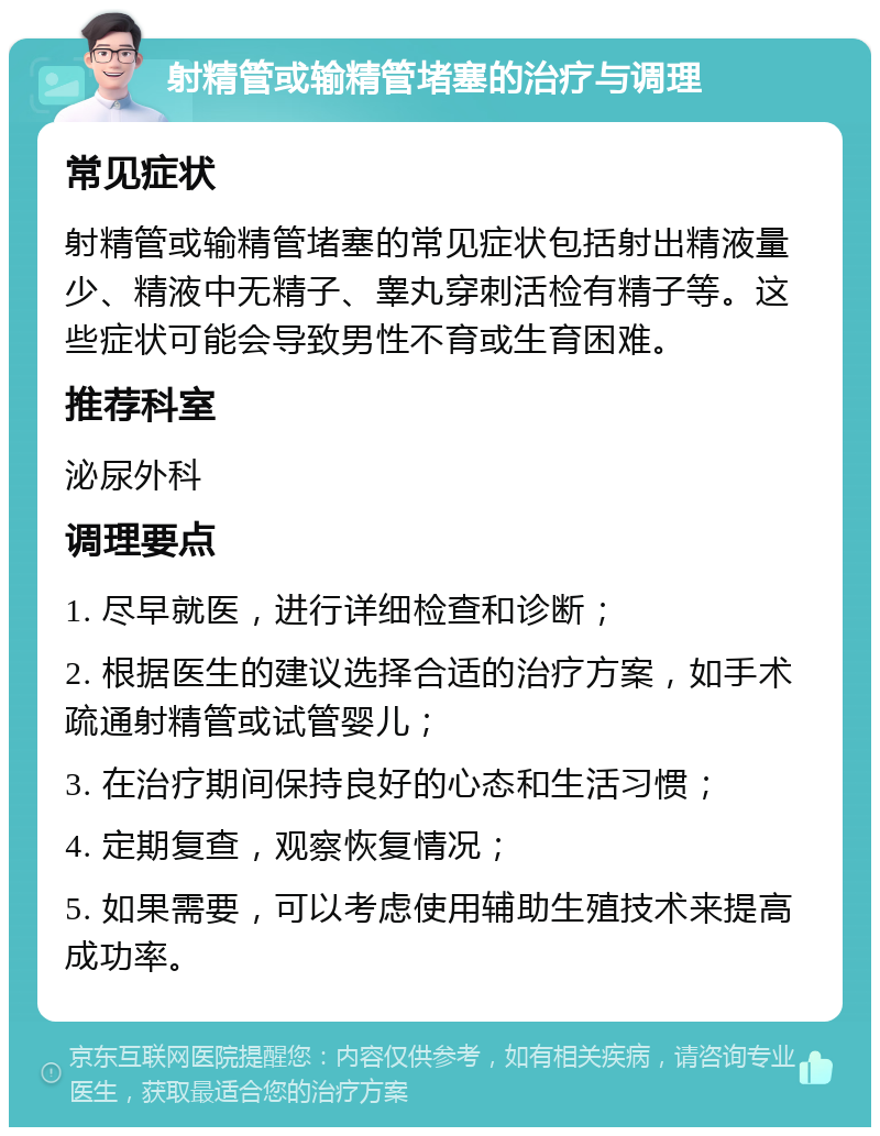 射精管或输精管堵塞的治疗与调理 常见症状 射精管或输精管堵塞的常见症状包括射出精液量少、精液中无精子、睾丸穿刺活检有精子等。这些症状可能会导致男性不育或生育困难。 推荐科室 泌尿外科 调理要点 1. 尽早就医，进行详细检查和诊断； 2. 根据医生的建议选择合适的治疗方案，如手术疏通射精管或试管婴儿； 3. 在治疗期间保持良好的心态和生活习惯； 4. 定期复查，观察恢复情况； 5. 如果需要，可以考虑使用辅助生殖技术来提高成功率。