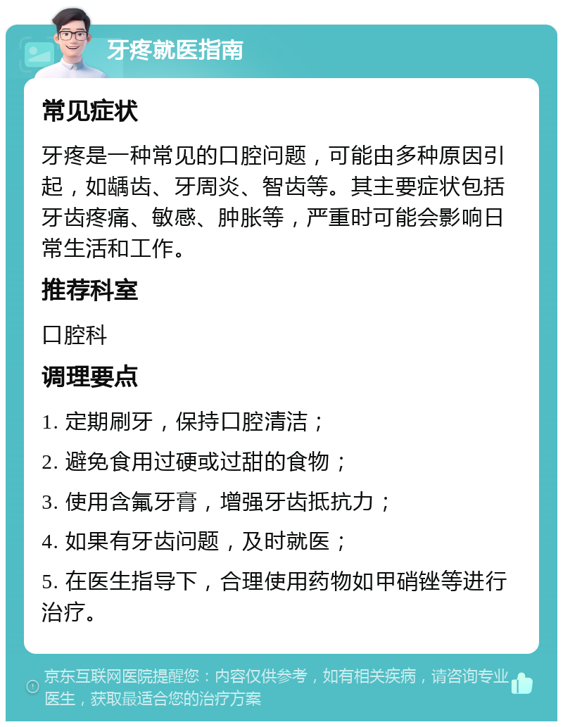 牙疼就医指南 常见症状 牙疼是一种常见的口腔问题，可能由多种原因引起，如龋齿、牙周炎、智齿等。其主要症状包括牙齿疼痛、敏感、肿胀等，严重时可能会影响日常生活和工作。 推荐科室 口腔科 调理要点 1. 定期刷牙，保持口腔清洁； 2. 避免食用过硬或过甜的食物； 3. 使用含氟牙膏，增强牙齿抵抗力； 4. 如果有牙齿问题，及时就医； 5. 在医生指导下，合理使用药物如甲硝锉等进行治疗。