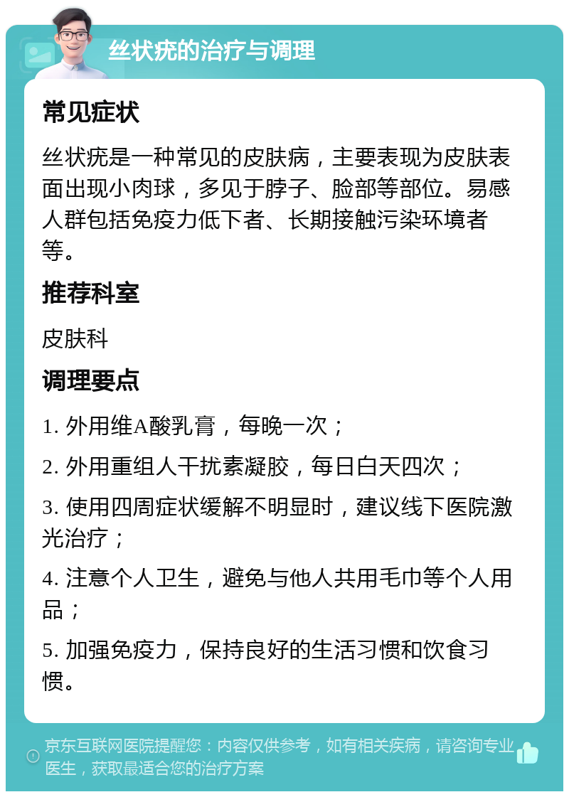 丝状疣的治疗与调理 常见症状 丝状疣是一种常见的皮肤病，主要表现为皮肤表面出现小肉球，多见于脖子、脸部等部位。易感人群包括免疫力低下者、长期接触污染环境者等。 推荐科室 皮肤科 调理要点 1. 外用维A酸乳膏，每晚一次； 2. 外用重组人干扰素凝胶，每日白天四次； 3. 使用四周症状缓解不明显时，建议线下医院激光治疗； 4. 注意个人卫生，避免与他人共用毛巾等个人用品； 5. 加强免疫力，保持良好的生活习惯和饮食习惯。