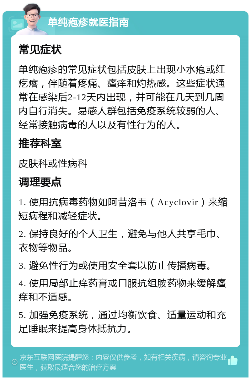 单纯疱疹就医指南 常见症状 单纯疱疹的常见症状包括皮肤上出现小水疱或红疙瘩，伴随着疼痛、瘙痒和灼热感。这些症状通常在感染后2-12天内出现，并可能在几天到几周内自行消失。易感人群包括免疫系统较弱的人、经常接触病毒的人以及有性行为的人。 推荐科室 皮肤科或性病科 调理要点 1. 使用抗病毒药物如阿昔洛韦（Acyclovir）来缩短病程和减轻症状。 2. 保持良好的个人卫生，避免与他人共享毛巾、衣物等物品。 3. 避免性行为或使用安全套以防止传播病毒。 4. 使用局部止痒药膏或口服抗组胺药物来缓解瘙痒和不适感。 5. 加强免疫系统，通过均衡饮食、适量运动和充足睡眠来提高身体抵抗力。