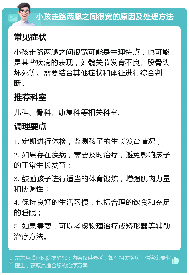 小孩走路两腿之间很宽的原因及处理方法 常见症状 小孩走路两腿之间很宽可能是生理特点，也可能是某些疾病的表现，如髋关节发育不良、股骨头坏死等。需要结合其他症状和体征进行综合判断。 推荐科室 儿科、骨科、康复科等相关科室。 调理要点 1. 定期进行体检，监测孩子的生长发育情况； 2. 如果存在疾病，需要及时治疗，避免影响孩子的正常生长发育； 3. 鼓励孩子进行适当的体育锻炼，增强肌肉力量和协调性； 4. 保持良好的生活习惯，包括合理的饮食和充足的睡眠； 5. 如果需要，可以考虑物理治疗或矫形器等辅助治疗方法。