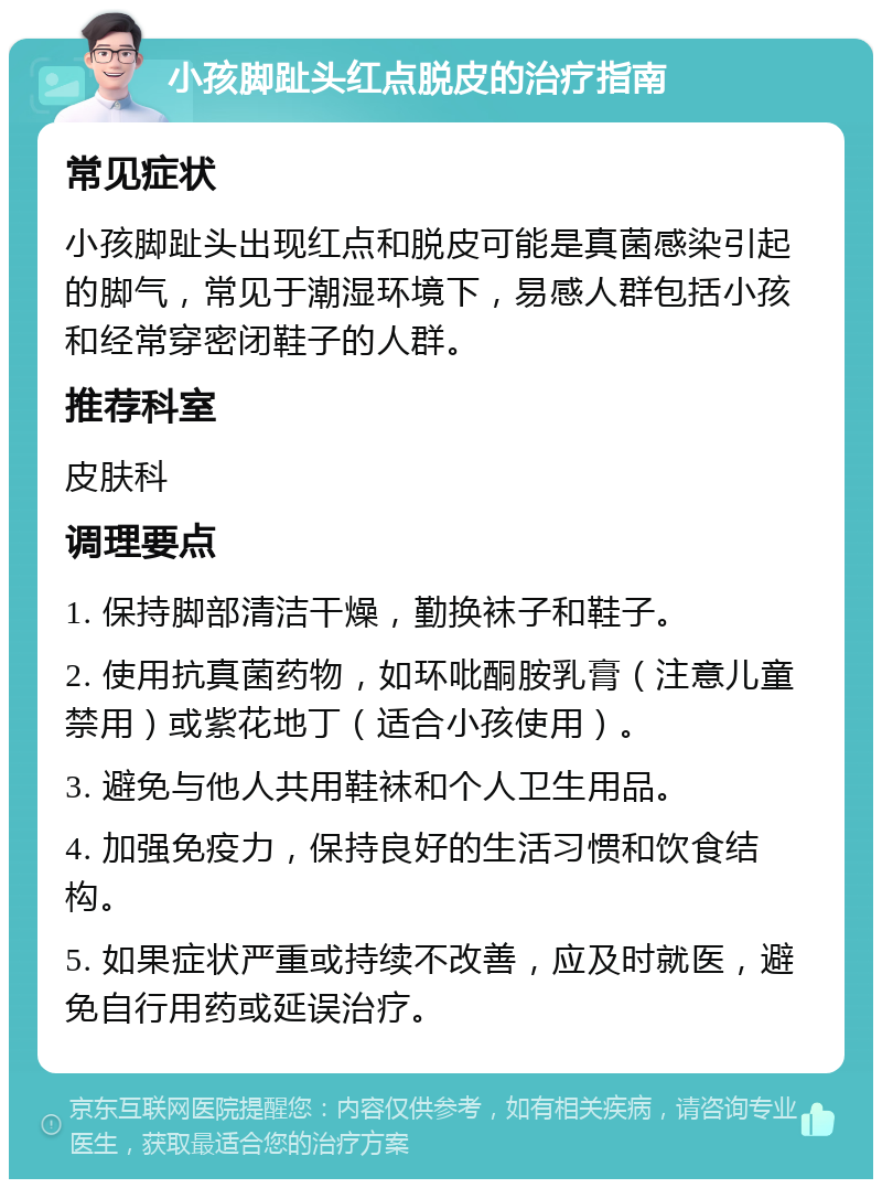 小孩脚趾头红点脱皮的治疗指南 常见症状 小孩脚趾头出现红点和脱皮可能是真菌感染引起的脚气，常见于潮湿环境下，易感人群包括小孩和经常穿密闭鞋子的人群。 推荐科室 皮肤科 调理要点 1. 保持脚部清洁干燥，勤换袜子和鞋子。 2. 使用抗真菌药物，如环吡酮胺乳膏（注意儿童禁用）或紫花地丁（适合小孩使用）。 3. 避免与他人共用鞋袜和个人卫生用品。 4. 加强免疫力，保持良好的生活习惯和饮食结构。 5. 如果症状严重或持续不改善，应及时就医，避免自行用药或延误治疗。