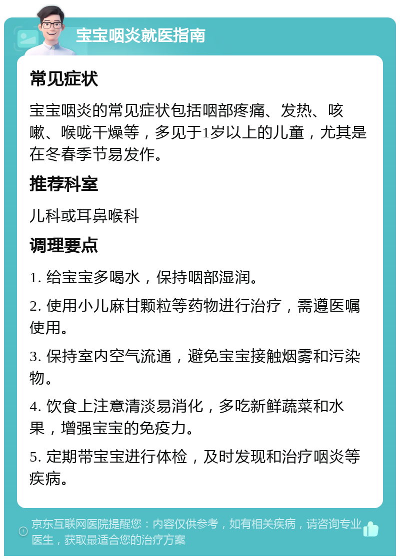 宝宝咽炎就医指南 常见症状 宝宝咽炎的常见症状包括咽部疼痛、发热、咳嗽、喉咙干燥等，多见于1岁以上的儿童，尤其是在冬春季节易发作。 推荐科室 儿科或耳鼻喉科 调理要点 1. 给宝宝多喝水，保持咽部湿润。 2. 使用小儿麻甘颗粒等药物进行治疗，需遵医嘱使用。 3. 保持室内空气流通，避免宝宝接触烟雾和污染物。 4. 饮食上注意清淡易消化，多吃新鲜蔬菜和水果，增强宝宝的免疫力。 5. 定期带宝宝进行体检，及时发现和治疗咽炎等疾病。