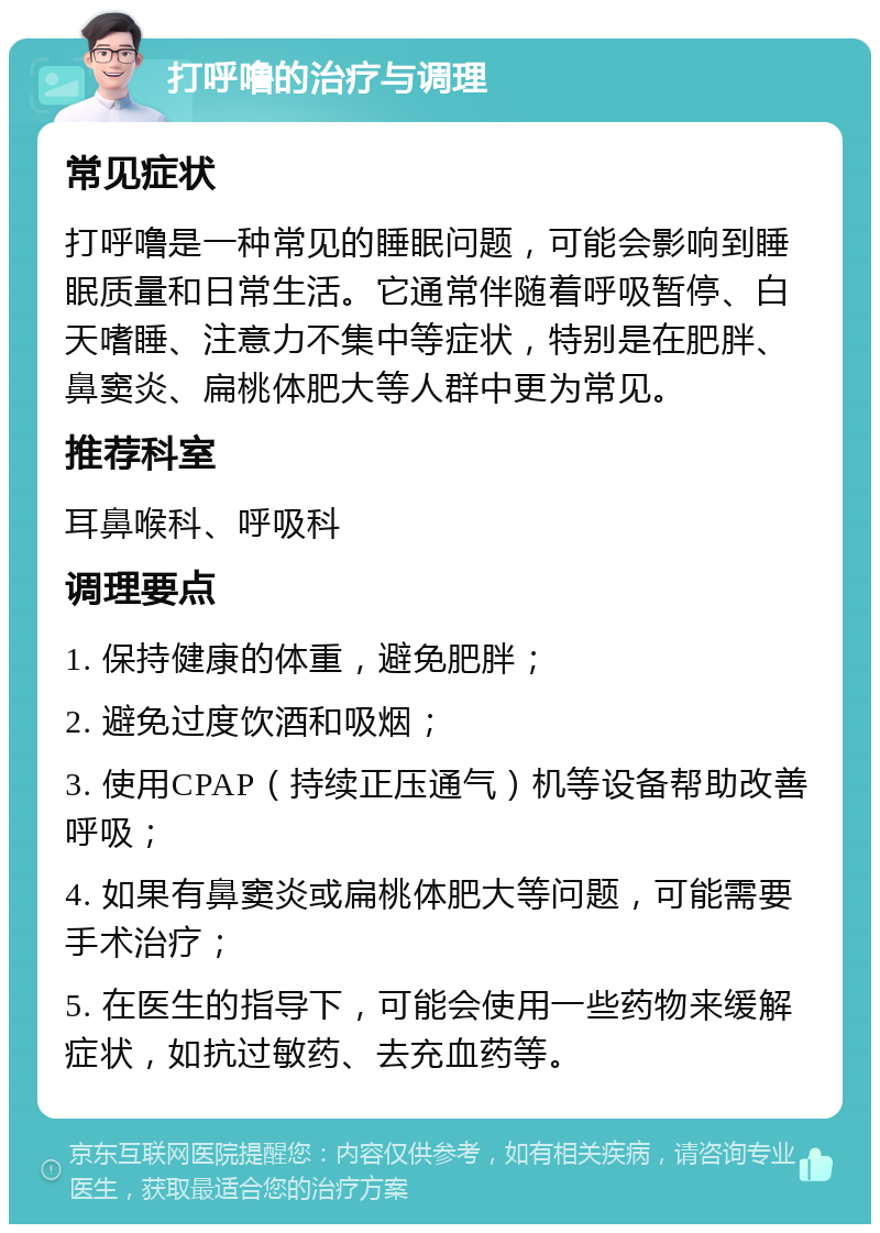 打呼噜的治疗与调理 常见症状 打呼噜是一种常见的睡眠问题，可能会影响到睡眠质量和日常生活。它通常伴随着呼吸暂停、白天嗜睡、注意力不集中等症状，特别是在肥胖、鼻窦炎、扁桃体肥大等人群中更为常见。 推荐科室 耳鼻喉科、呼吸科 调理要点 1. 保持健康的体重，避免肥胖； 2. 避免过度饮酒和吸烟； 3. 使用CPAP（持续正压通气）机等设备帮助改善呼吸； 4. 如果有鼻窦炎或扁桃体肥大等问题，可能需要手术治疗； 5. 在医生的指导下，可能会使用一些药物来缓解症状，如抗过敏药、去充血药等。