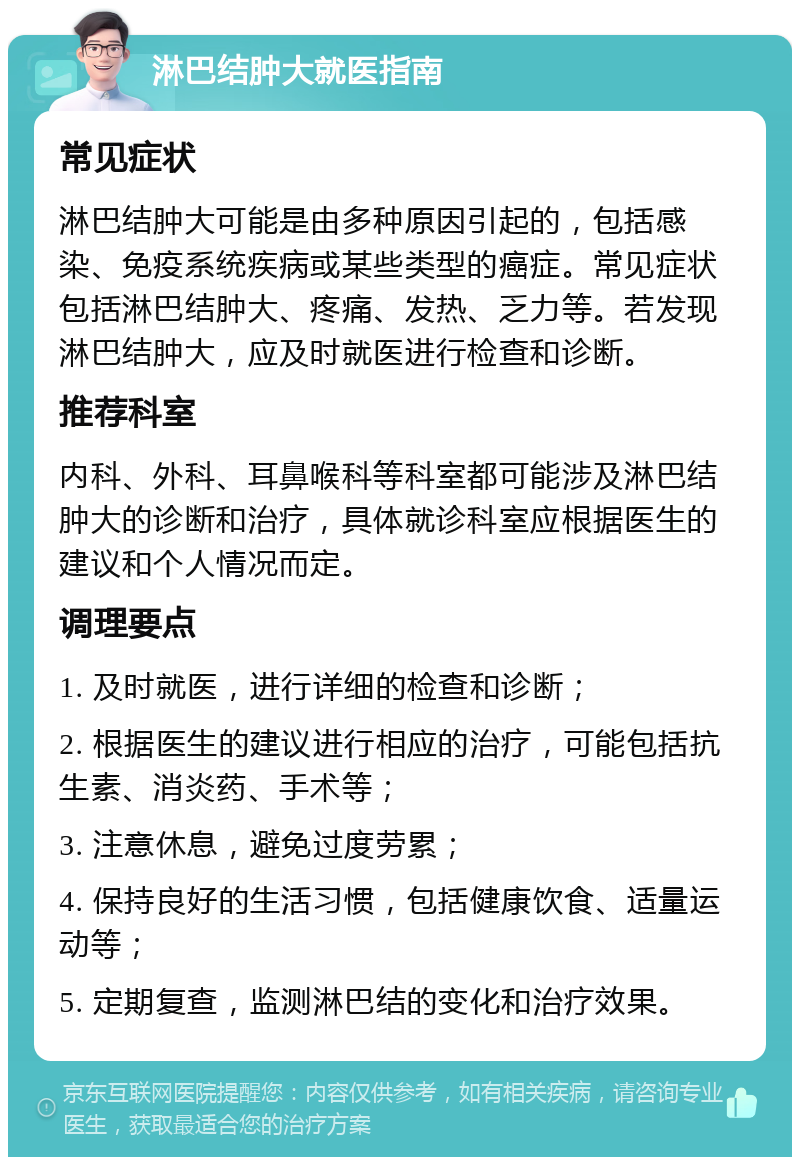 淋巴结肿大就医指南 常见症状 淋巴结肿大可能是由多种原因引起的，包括感染、免疫系统疾病或某些类型的癌症。常见症状包括淋巴结肿大、疼痛、发热、乏力等。若发现淋巴结肿大，应及时就医进行检查和诊断。 推荐科室 内科、外科、耳鼻喉科等科室都可能涉及淋巴结肿大的诊断和治疗，具体就诊科室应根据医生的建议和个人情况而定。 调理要点 1. 及时就医，进行详细的检查和诊断； 2. 根据医生的建议进行相应的治疗，可能包括抗生素、消炎药、手术等； 3. 注意休息，避免过度劳累； 4. 保持良好的生活习惯，包括健康饮食、适量运动等； 5. 定期复查，监测淋巴结的变化和治疗效果。