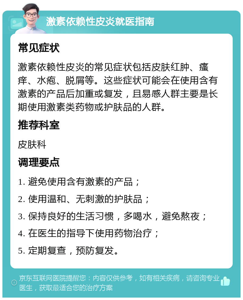 激素依赖性皮炎就医指南 常见症状 激素依赖性皮炎的常见症状包括皮肤红肿、瘙痒、水疱、脱屑等。这些症状可能会在使用含有激素的产品后加重或复发，且易感人群主要是长期使用激素类药物或护肤品的人群。 推荐科室 皮肤科 调理要点 1. 避免使用含有激素的产品； 2. 使用温和、无刺激的护肤品； 3. 保持良好的生活习惯，多喝水，避免熬夜； 4. 在医生的指导下使用药物治疗； 5. 定期复查，预防复发。